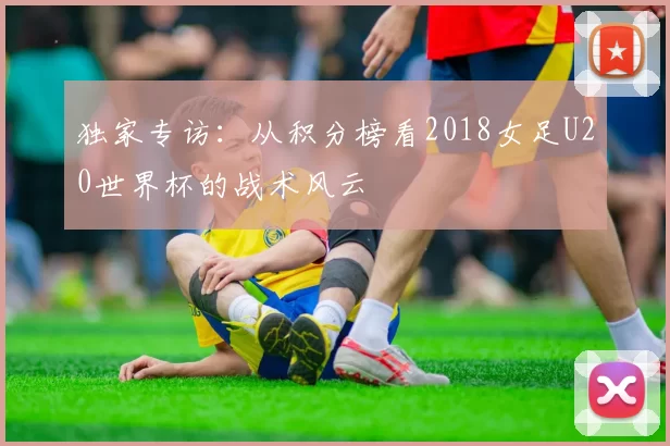 独家专访：从积分榜看2018女足U20世界杯的战术风云