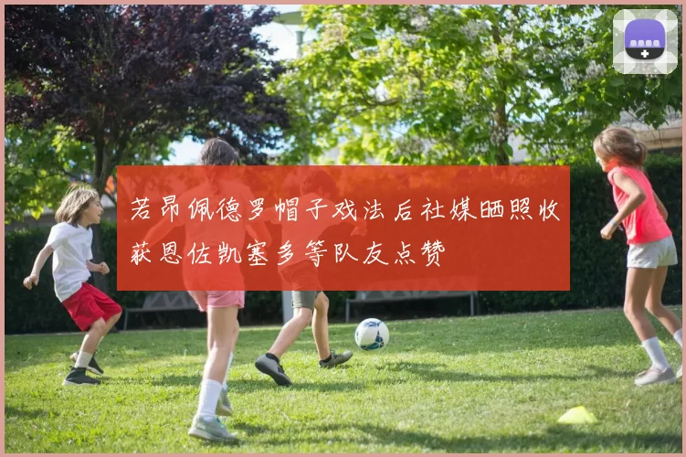 若昂佩德罗帽子戏法后社媒晒照收获恩佐凯塞多等队友点赞