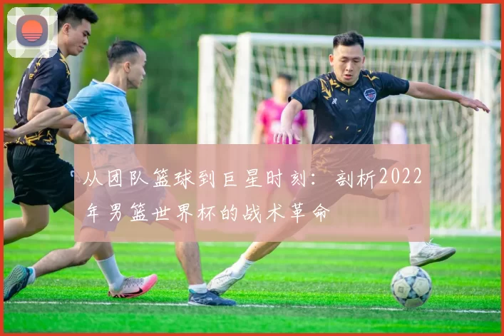 从团队篮球到巨星时刻：剖析2022年男篮世界杯的战术革命