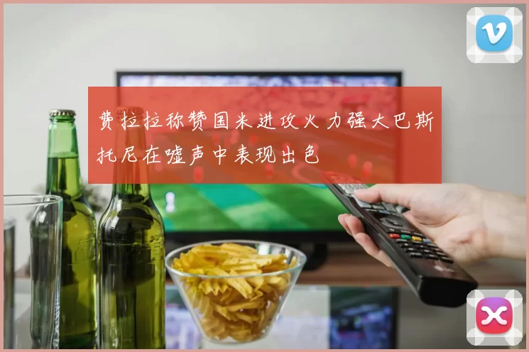 费拉拉称赞国米进攻火力强大巴斯托尼在嘘声中表现出色
