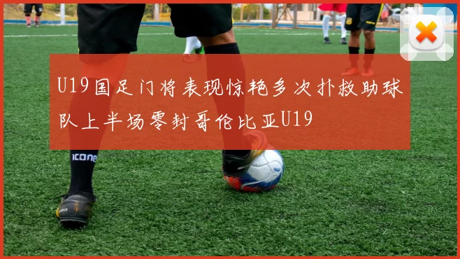 U19国足门将表现惊艳多次扑救助球队上半场零封哥伦比亚U19