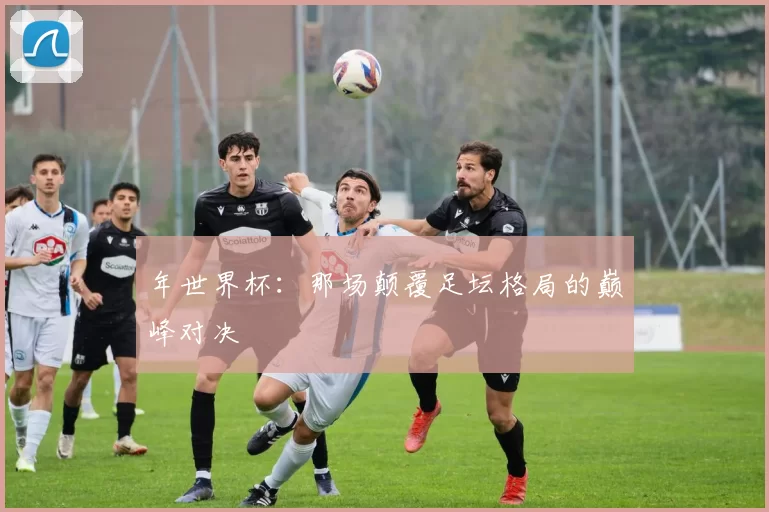 年世界杯:那场颠覆足坛格局的巅峰对决