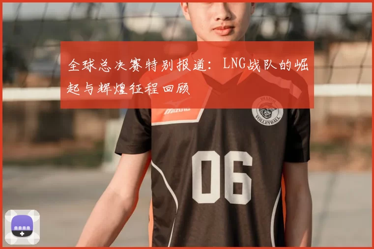 全球总决赛特别报道：LNG战队的崛起与辉煌征程回顾