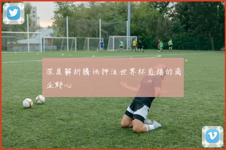 深度解析腾讯押注世界杯直播的商业野心