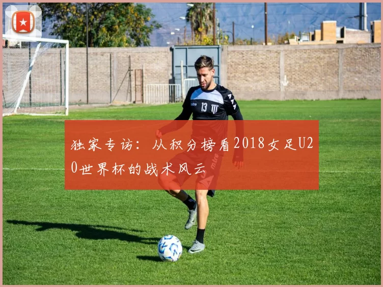 独家专访:从积分榜看2018女足U20世界杯的战术风云