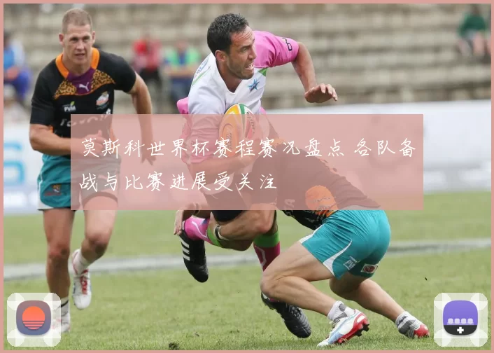 莫斯科世界杯赛程赛况盘点 各队备战与比赛进展受关注