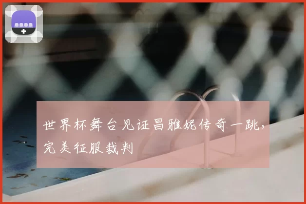 世界杯舞台见证昌雅妮传奇一跳,完美征服裁判