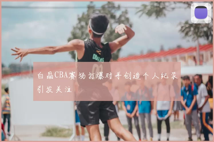 白晶CBA赛场打爆对手创造个人纪录引发关注