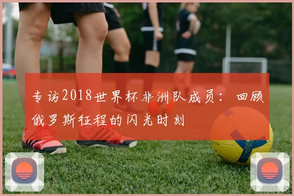 专访2018世界杯非洲队成员:回顾俄罗斯征程的闪光时刻