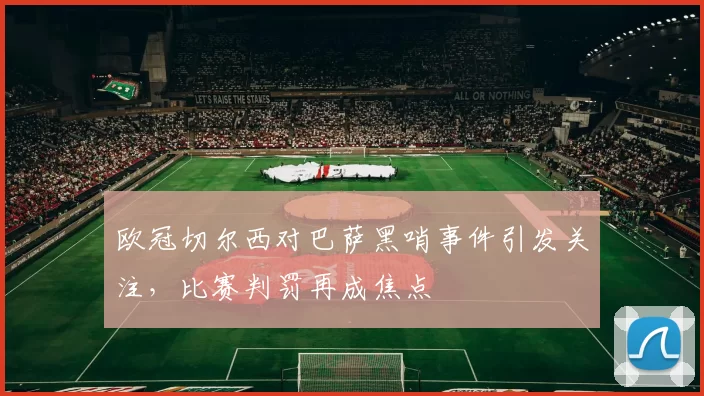 欧冠切尔西对巴萨黑哨事件引发关注,比赛判罚再成焦点