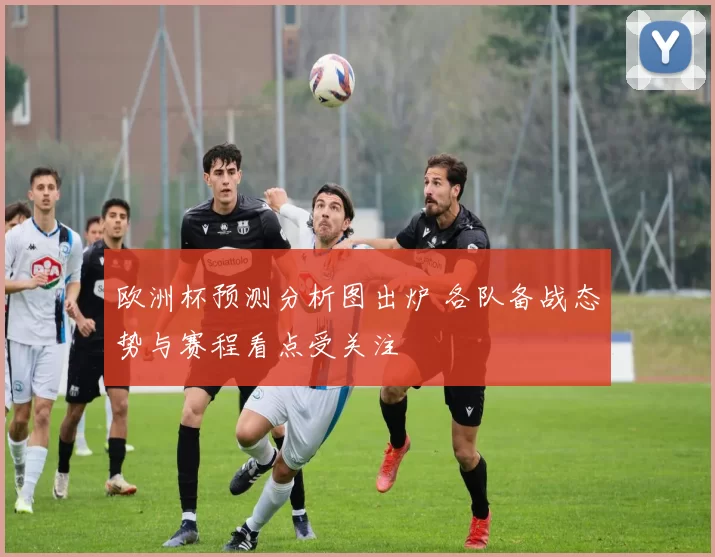 欧洲杯预测分析图出炉 各队备战态势与赛程看点受关注