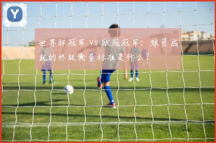 世界杯冠军 vs 欧冠冠军：球员成就的终极衡量标准是什么？