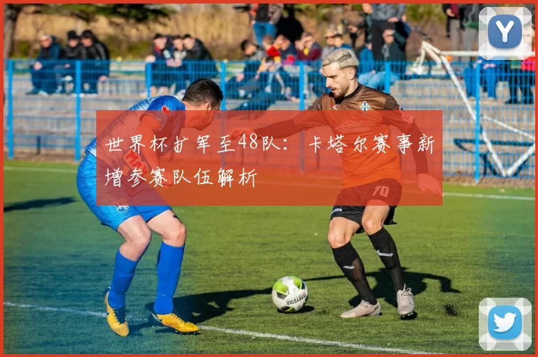 世界杯扩军至48队:卡塔尔赛事新增参赛队伍解析