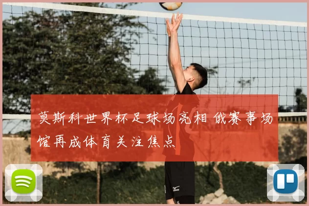 莫斯科世界杯足球场亮相 俄赛事场馆再成体育关注焦点