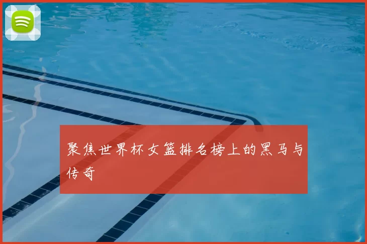 聚焦世界杯女篮排名榜上的黑马与传奇