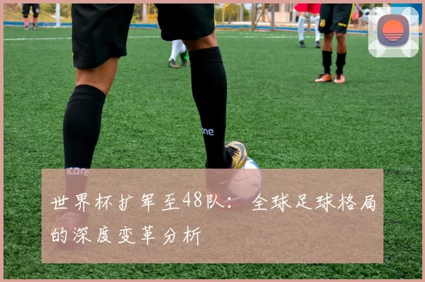 世界杯扩军至48队:全球足球格局的深度变革分析