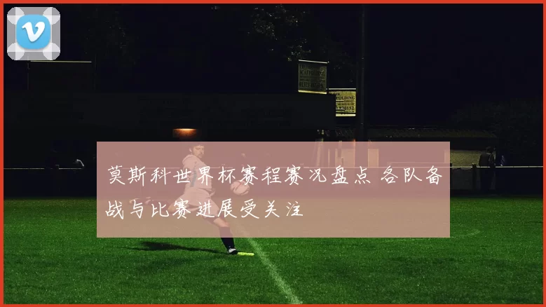 莫斯科世界杯赛程赛况盘点 各队备战与比赛进展受关注