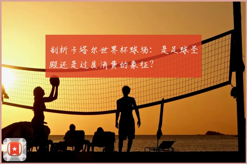 剖析卡塔尔世界杯球场:是足球圣殿还是过度消费的象征?