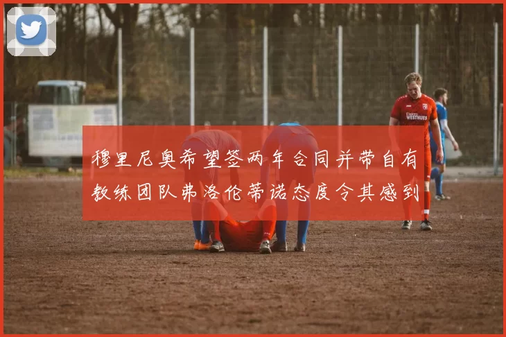 穆里尼奥希望签两年合同并带自有教练团队弗洛伦蒂诺态度令其感到失望