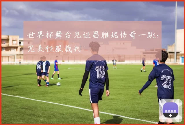 世界杯舞台见证昌雅妮传奇一跳,完美征服裁判