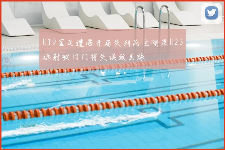 U19国足遭遇开局失利民主刚果U23远射破门门将失误致丢球