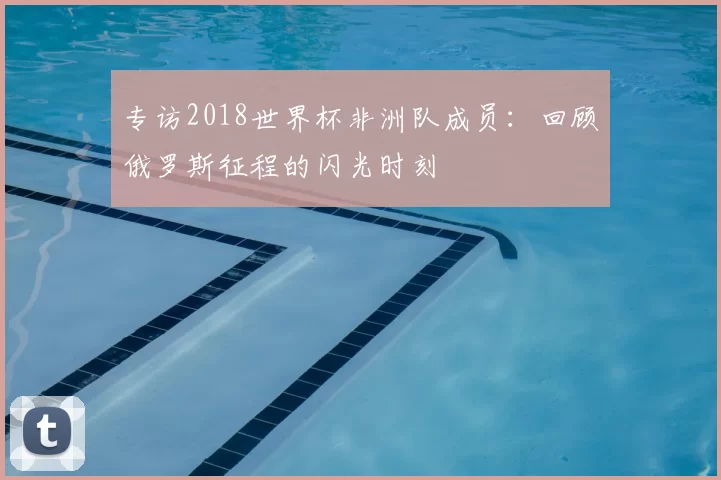专访2018世界杯非洲队成员：回顾俄罗斯征程的闪光时刻