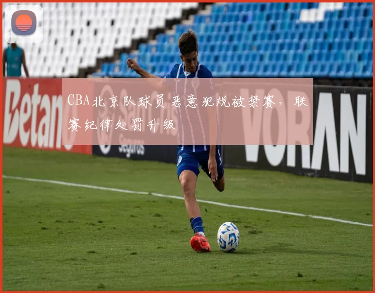 CBA北京队球员恶意犯规被禁赛，联赛纪律处罚升级