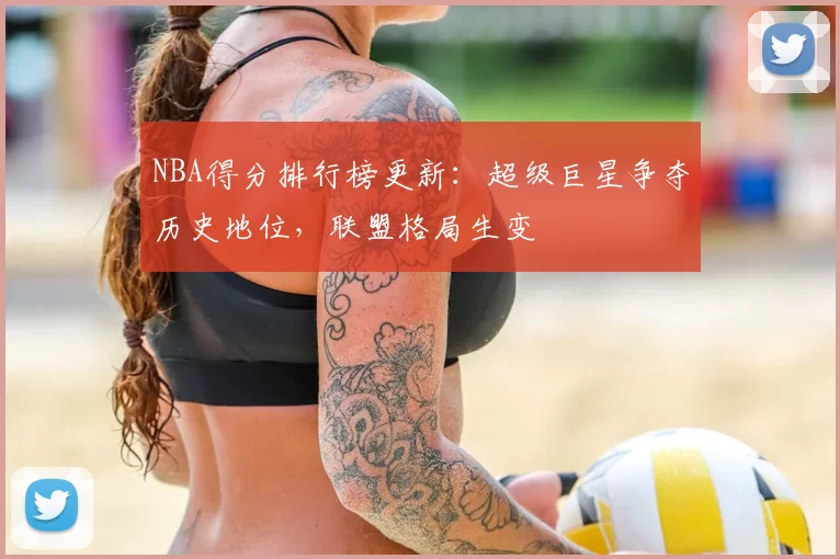 NBA得分排行榜更新：超级巨星争夺历史地位，联盟格局生变
