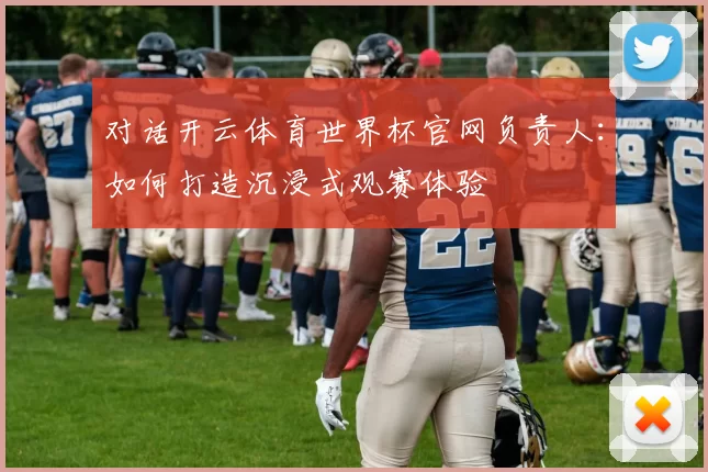 对话开云体育世界杯官网负责人：如何打造沉浸式观赛体验