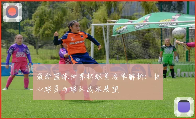 最新篮球世界杯球员名单解析:核心球员与球队战术展望