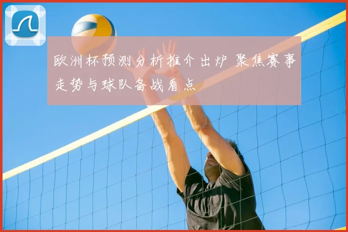 欧洲杯预测分析推介出炉 聚焦赛事走势与球队备战看点