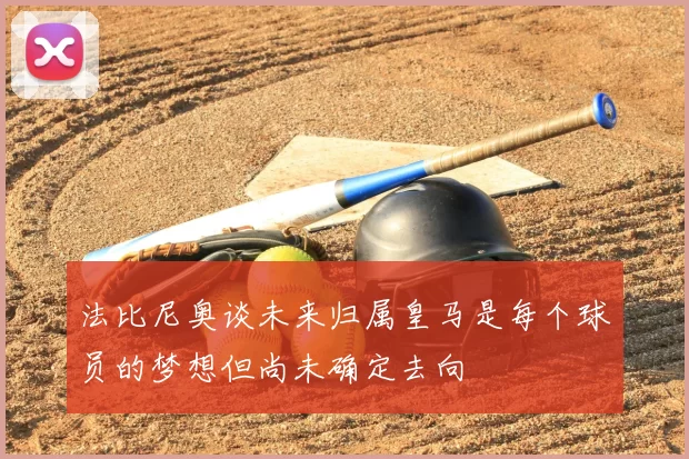 法比尼奥谈未来归属皇马是每个球员的梦想但尚未确定去向