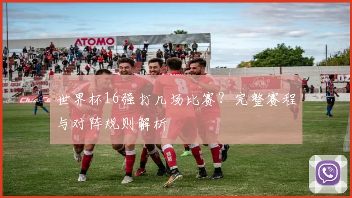 世界杯16强打几场比赛?完整赛程与对阵规则解析