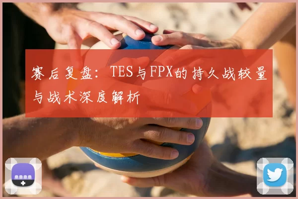 赛后复盘:TES与FPX的持久战较量与战术深度解析