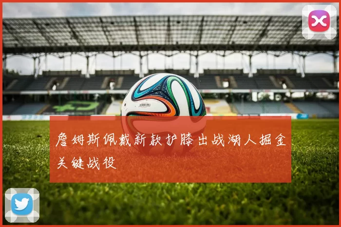 詹姆斯佩戴新款护膝出战湖人掘金关键战役