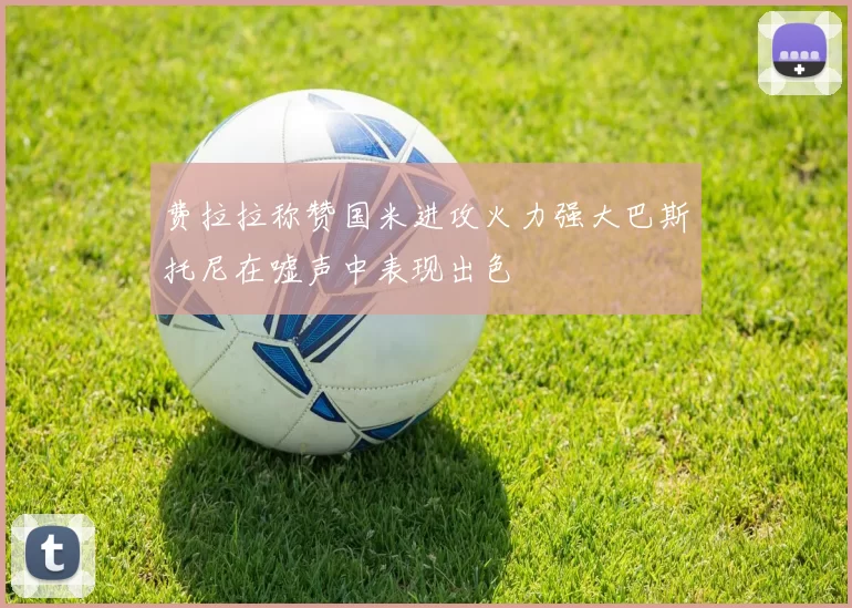 费拉拉称赞国米进攻火力强大巴斯托尼在嘘声中表现出色