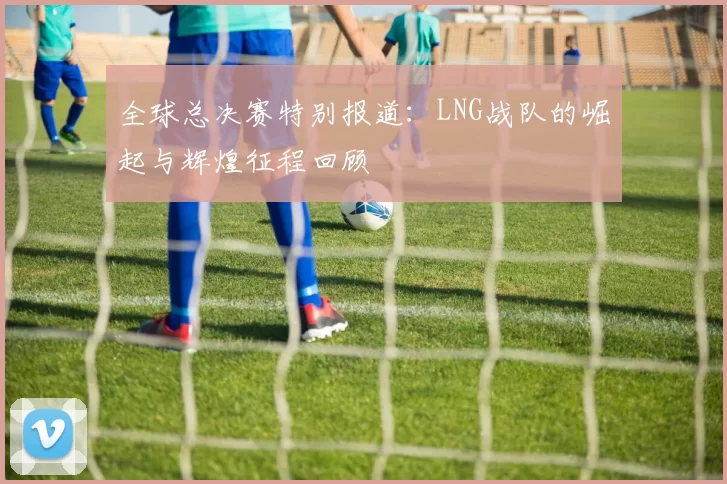 全球总决赛特别报道:LNG战队的崛起与辉煌征程回顾