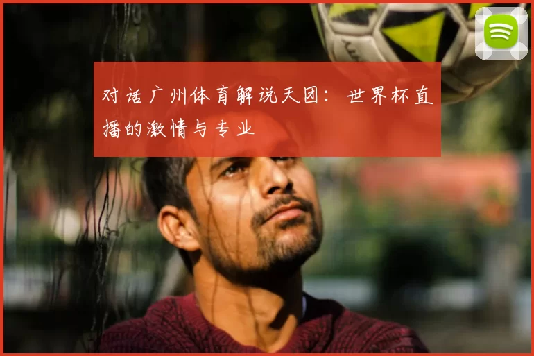 对话广州体育解说天团：世界杯直播的激情与专业