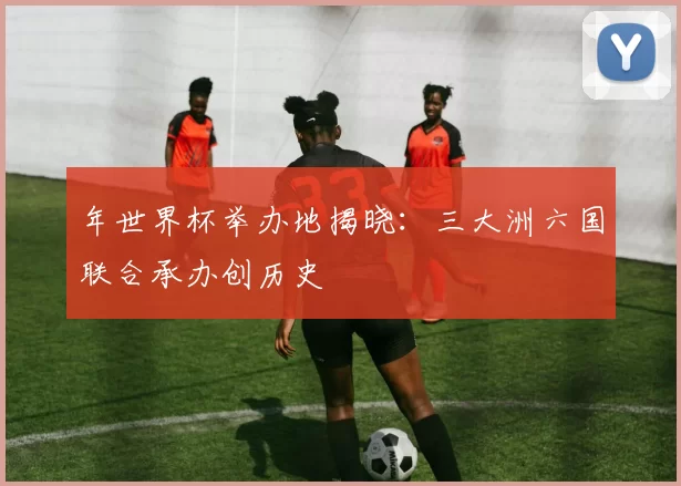 年世界杯举办地揭晓：三大洲六国联合承办创历史