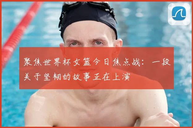 聚焦世界杯女篮今日焦点战：一段关于坚韧的故事正在上演